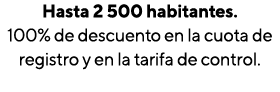 Hasta 2 500 habitantes  100% de descuento en la cuota de registro y en la tarifa de control 