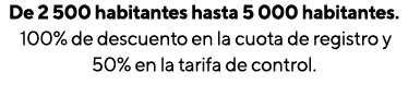 De 2 500 habitantes hasta 5 000 habitantes  100% de descuento en la cuota de registro y 50% en la tarifa de control  